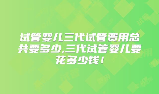 试管婴儿三代试管费用总共要多少,三代试管婴儿要花多少钱！