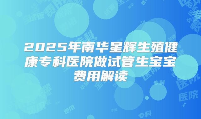 2025年南华星辉生殖健康专科医院做试管生宝宝费用解读