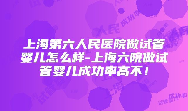 上海第六人民医院做试管婴儿怎么样-上海六院做试管婴儿成功率高不!