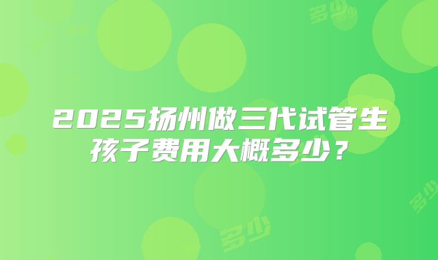2025扬州做三代试管生孩子费用大概多少?