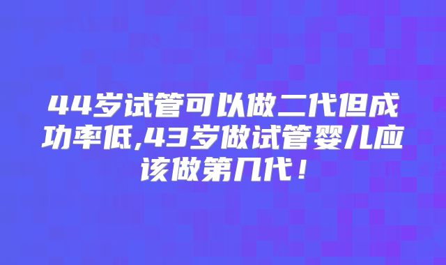 44岁试管可以做二代但成功率低,43岁做试管婴儿应该做第几代！