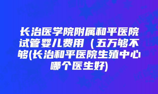 长治医学院附属和平医院试管婴儿费用(五万够不够(长治和平医院生殖中心哪个医生好)
