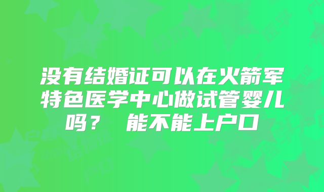 没有结婚证可以在火箭军特色医学中心做试管婴儿吗？ 能不能上户口