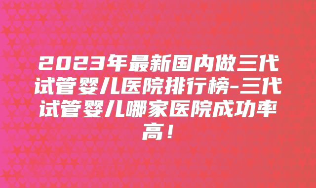 2023年最新国内做三代试管婴儿医院排行榜-三代试管婴儿哪家医院成功率高！