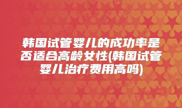 韩国试管婴儿的成功率是否适合高龄女性(韩国试管婴儿治疗费用高吗)