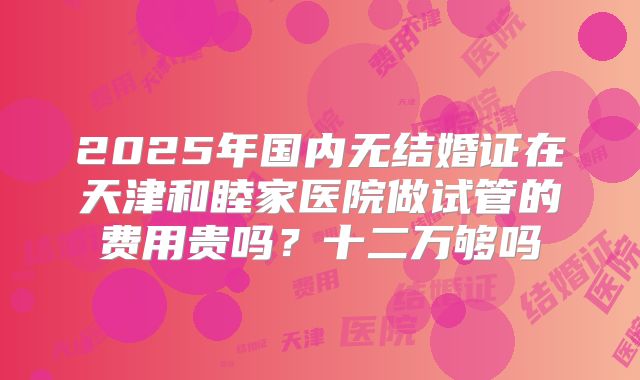 2025年国内无结婚证在天津和睦家医院做试管的费用贵吗？十二万够吗