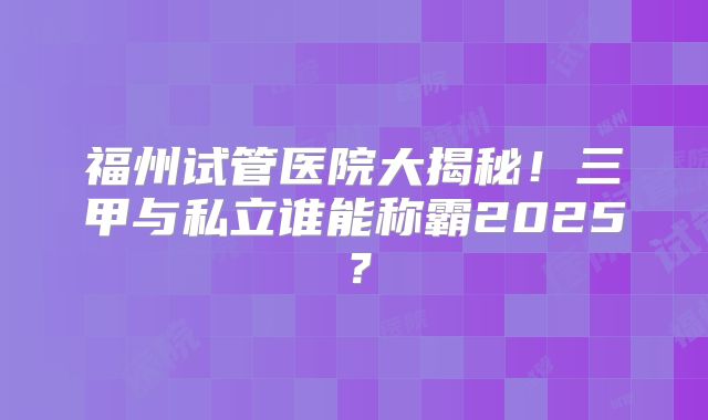 福州试管医院大揭秘！三甲与私立谁能称霸2025？