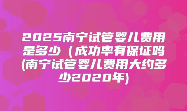 2025南宁试管婴儿费用是多少（成功率有保证吗(南宁试管婴儿费用大约多少2020年)