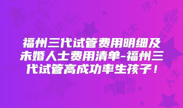 福州三代试管费用明细及未婚人士费用清单-福州三代试管高成功率生孩子！