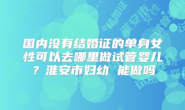 国内没有结婚证的单身女性可以去哪里做试管婴儿？淮安市妇幼 能做吗
