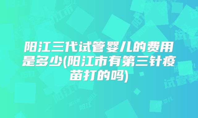 阳江三代试管婴儿的费用是多少(阳江市有第三针疫苗打的吗)