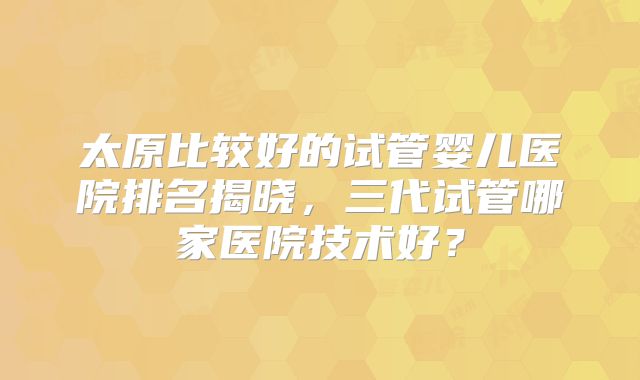 太原比较好的试管婴儿医院排名揭晓，三代试管哪家医院技术好？