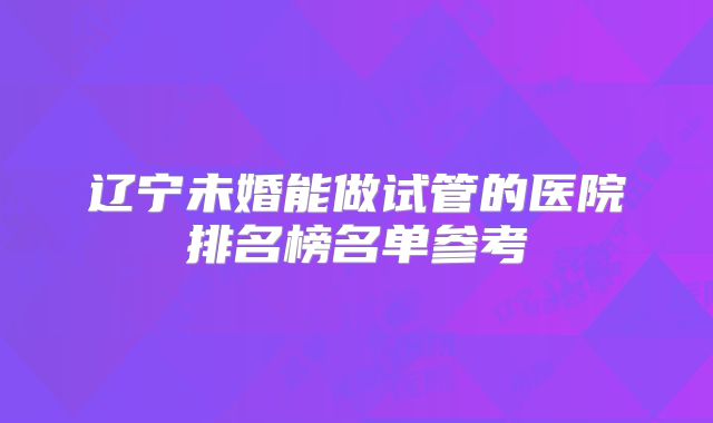 辽宁未婚能做试管的医院排名榜名单参考
