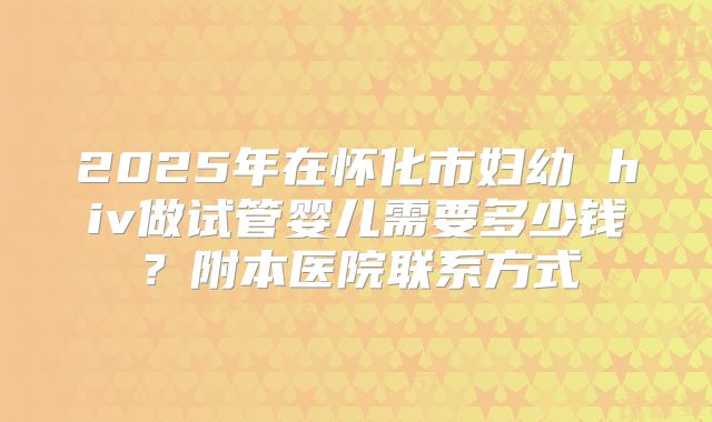 2025年在怀化市妇幼 hiv做试管婴儿需要多少钱？附本医院联系方式