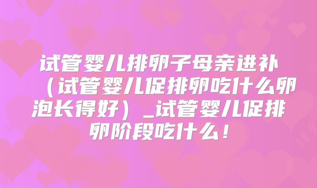 试管婴儿排卵子母亲进补（试管婴儿促排卵吃什么卵泡长得好）_试管婴儿促排卵阶段吃什么！