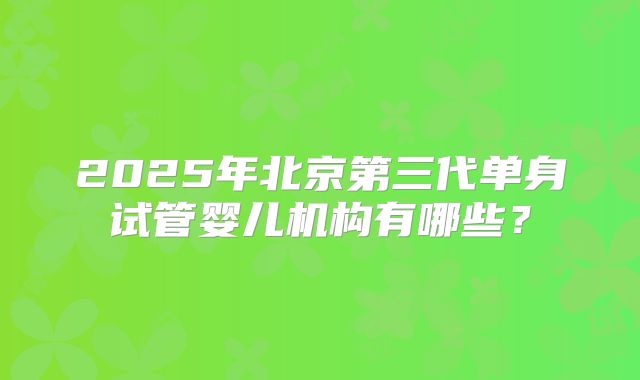 2025年北京第三代单身试管婴儿机构有哪些?