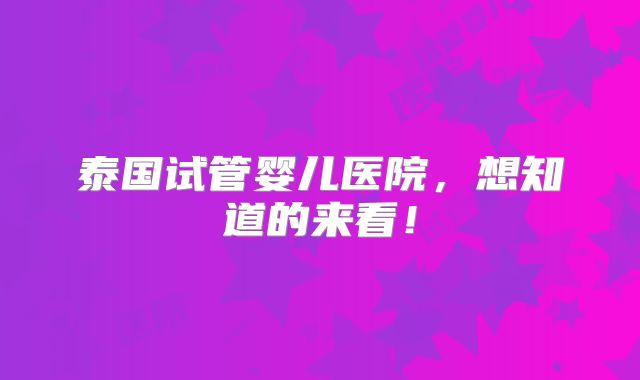 泰国试管婴儿医院，想知道的来看！