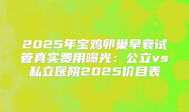2025年宝鸡卵巢早衰试管真实费用曝光：公立vs私立医院2025价目表