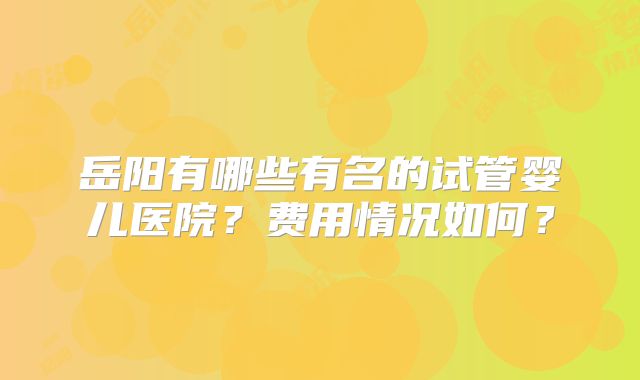 岳阳有哪些有名的试管婴儿医院？费用情况如何？