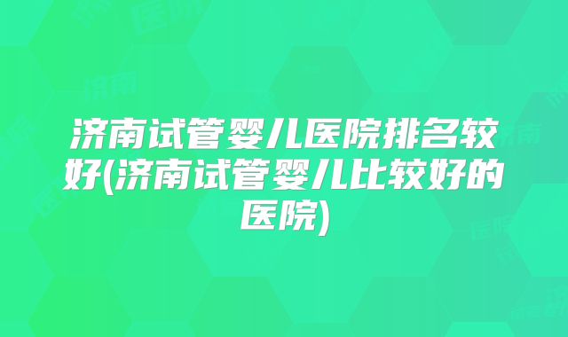 济南试管婴儿医院排名较好(济南试管婴儿比较好的医院)