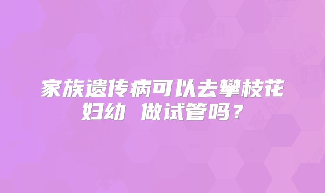 家族遗传病可以去攀枝花妇幼 做试管吗?