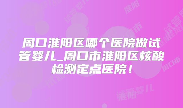 周口淮阳区哪个医院做试管婴儿_周口市淮阳区核酸检测定点医院!