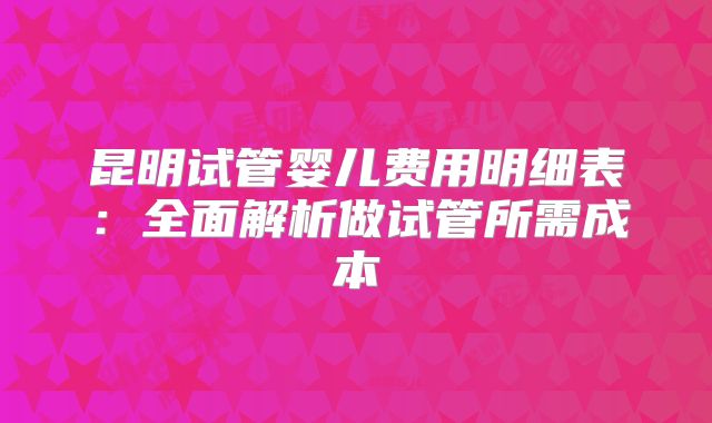 昆明试管婴儿费用明细表:全面解析做试管所需成本