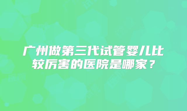 广州做第三代试管婴儿比较厉害的医院是哪家？