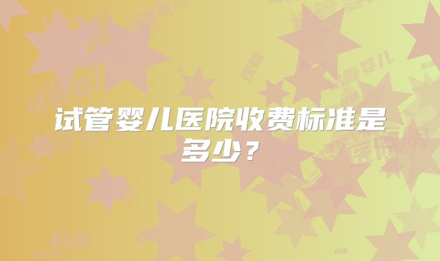 试管婴儿医院收费标准是多少？