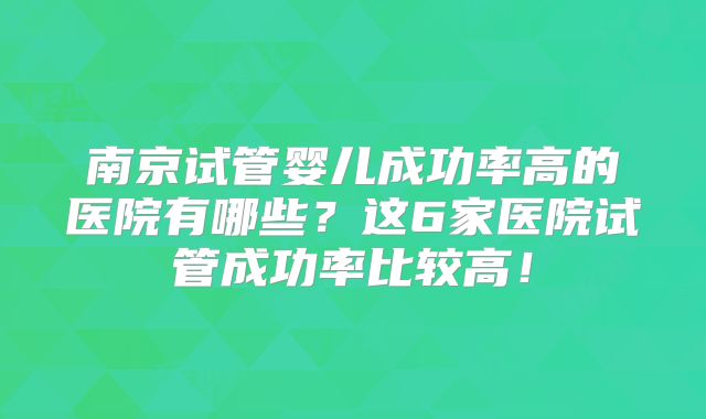 南京试管婴儿成功率高的医院有哪些？这6家医院试管成功率比较高！
