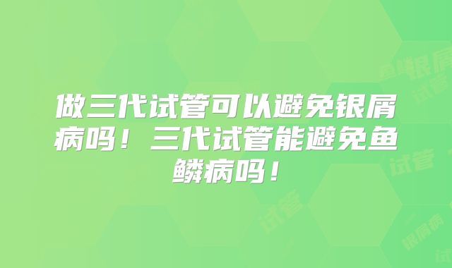 做三代试管可以避免银屑病吗!三代试管能避免鱼鳞病吗!