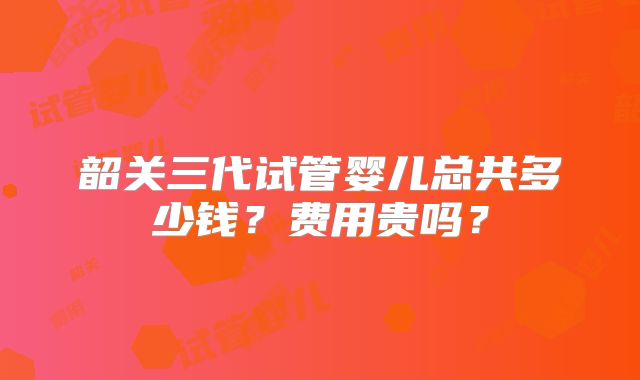韶关三代试管婴儿总共多少钱？费用贵吗？
