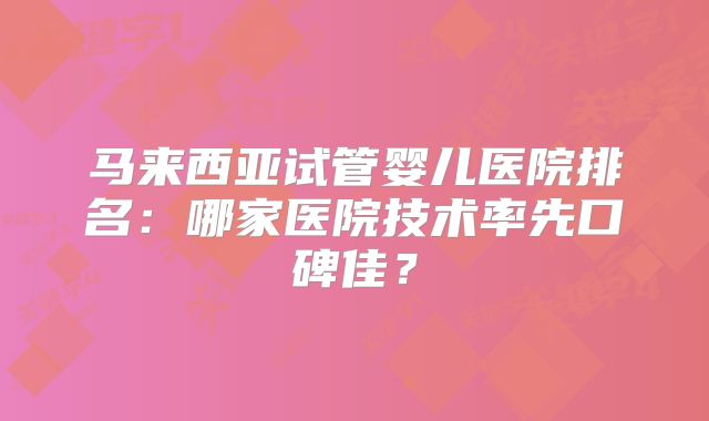 马来西亚试管婴儿医院排名：哪家医院技术率先口碑佳？