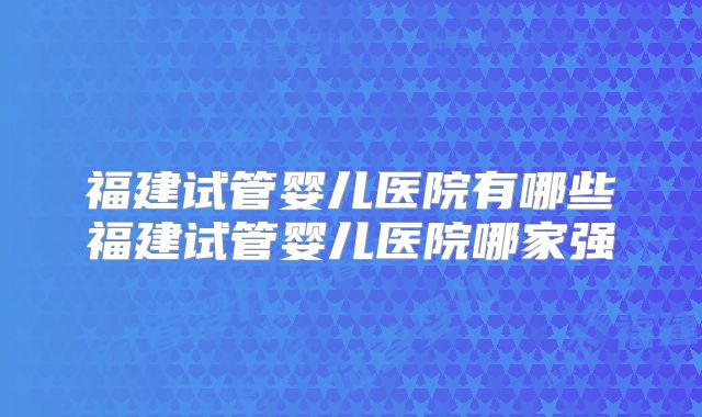 福建试管婴儿医院有哪些福建试管婴儿医院哪家强