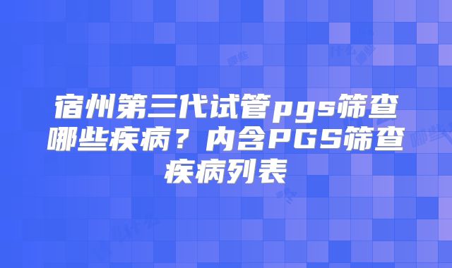 宿州第三代试管pgs筛查哪些疾病？内含PGS筛查疾病列表