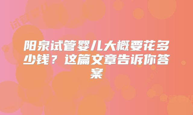 阳泉试管婴儿大概要花多少钱？这篇文章告诉你答案