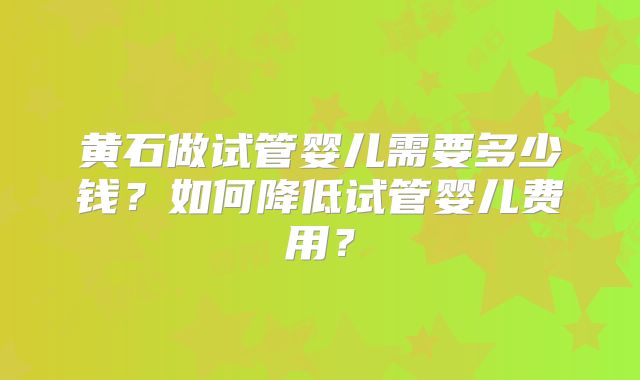 黄石做试管婴儿需要多少钱？如何降低试管婴儿费用？
