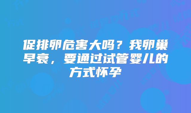 促排卵危害大吗?我卵巢早衰,要通过试管婴儿的方式怀孕