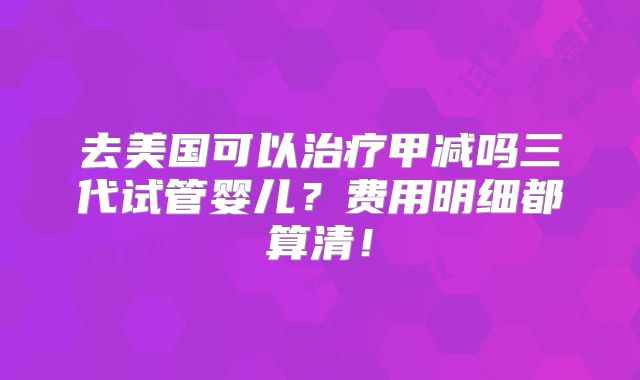 去美国可以治疗甲减吗三代试管婴儿？费用明细都算清！