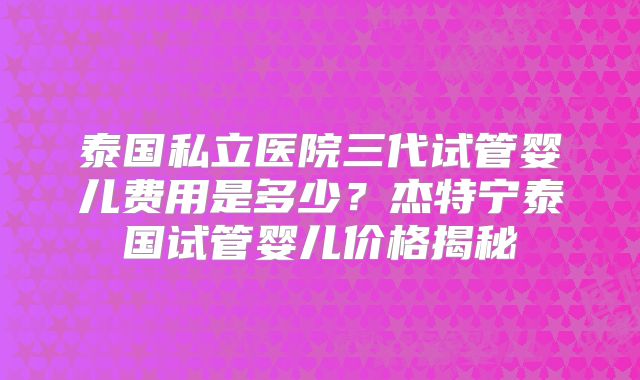泰国私立医院三代试管婴儿费用是多少？杰特宁泰国试管婴儿价格揭秘