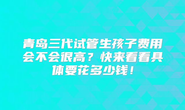 青岛三代试管生孩子费用会不会很高？快来看看具体要花多少钱！