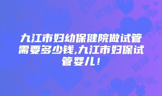 九江市妇幼保健院做试管需要多少钱,九江市妇保试管婴儿!
