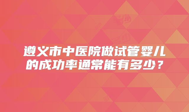 遵义市中医院做试管婴儿的成功率通常能有多少？