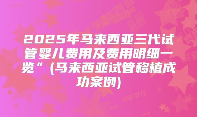2025年马来西亚三代试管婴儿费用及费用明细一览”(马来西亚试管移植成功案例)