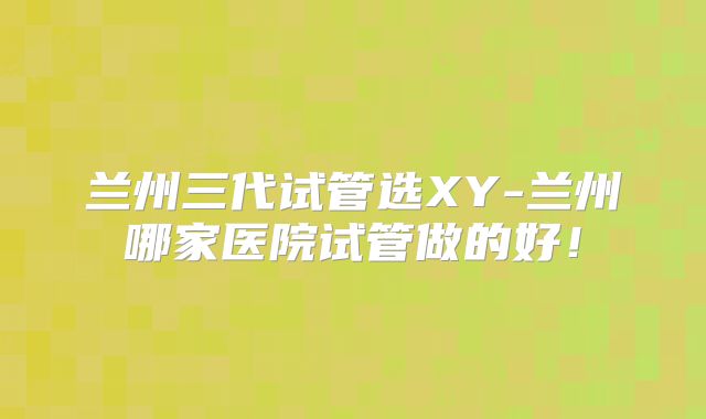 兰州三代试管选XY-兰州哪家医院试管做的好！