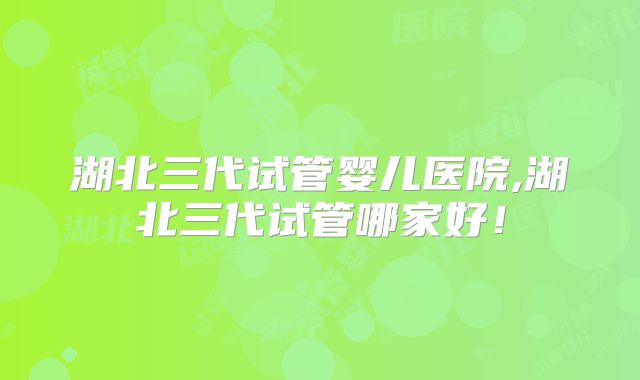 湖北三代试管婴儿医院,湖北三代试管哪家好!