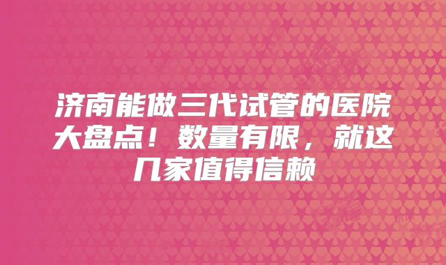 济南能做三代试管的医院大盘点！数量有限，就这几家值得信赖