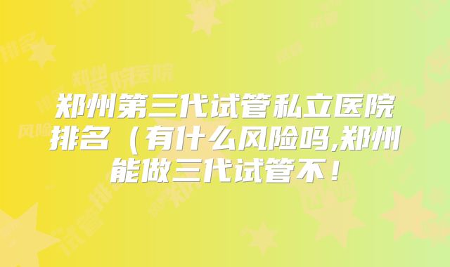 郑州第三代试管私立医院排名（有什么风险吗,郑州能做三代试管不！
