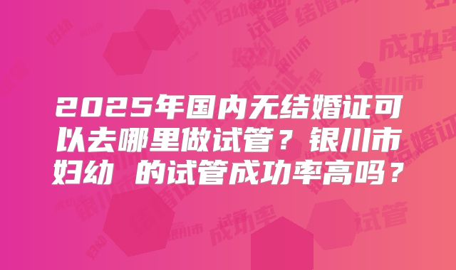 2025年国内无结婚证可以去哪里做试管？银川市妇幼 的试管成功率高吗？