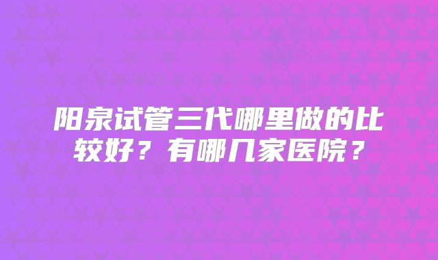阳泉试管三代哪里做的比较好?有哪几家医院?